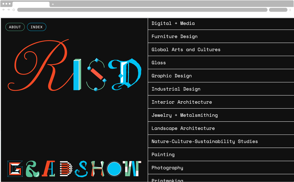 Screenshot of a webpage which has a black background. On the left reads “RISD GRAD SHOW”, with each letter in a different font. The right side features a list of art disciplines: “Digital plus Media, Furniture Design, Global Arts and Cultures, Glass, Graphic Design, Industrial Design, Interior Architecture, Jewelry + Metalsmithing, Landscape Architecture, Nature Culture Sustainability Studies, Painting, Photography, Printmaking”. The top left reads “About” and “Index”. 
